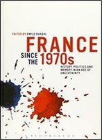 France Since The 1970s: History, Politics And Memory In An Age Of Uncertainty