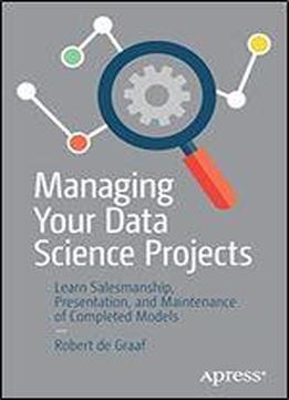 Managing Your Data Science Projects: Learn Salesmanship, Presentation, And Maintenance Of Completed Models