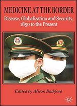 Medicine At The Border: Disease, Globalization And Security, 1850 To The Present