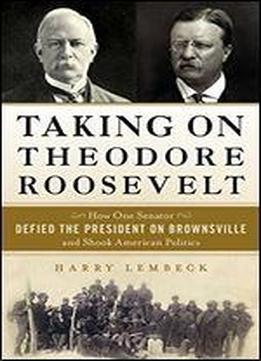 Taking On Theodore Roosevelt: How One Senator Defied The President On Brownsville And Shook American Politics