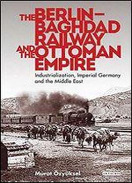 The Berlin-baghdad Railway And The Ottoman Empire: Industrialization, Imperial Germany And The Middle East