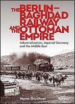 The Berlin-Baghdad Railway And The Ottoman Empire: Industrialization, Imperial Germany And The Middle East