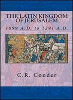 The Latin Kingdom Of Jerusalem: 1099 To 1291 A.D