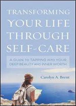 Transforming Your Life Through Self-care: A Guide To Tapping Into Your Deep Beauty And Inner Worth