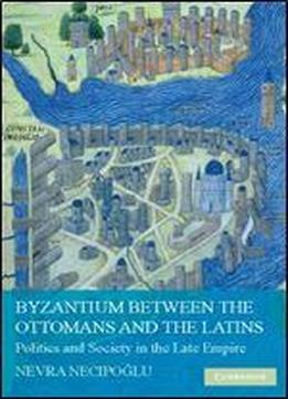Byzantium Between The Ottomans And The Latins: Politics And Society In The Late Empire