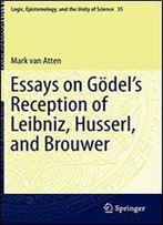Essays On Godel's Reception Of Leibniz, Husserl, And Brouwer (Logic, Epistemology, And The Unity Of Science)