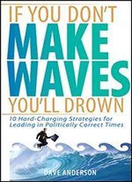 If You Don't Make Waves, You'll Drown: 10 Hard-charging Strategies For Leading In Politically Correct Times