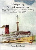Navigating Semi-Colonialism: Shipping, Sovereignty, And Nation-Building In China, 1860-1937