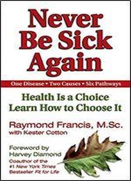 Never Be Sick Again: Health Is A Choice, Learn How To Choose It
