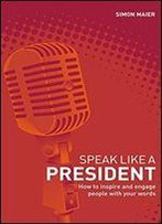 Speak Like A President: How To Inspire And Engage People With Your Words