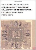 The Body Incantatory: Spells And The Ritual Imagination In Medieval Chinese Buddhism