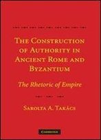 The Construction Of Authority In Ancient Rome And Byzantium: The Rhetoric Of Empire
