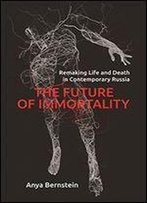 The Future Of Immortality: Remaking Life And Death In Contemporary Russia