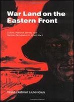 War Land On The Eastern Front: Culture, National Identity, And German Occupation In World War I
