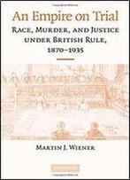 An Empire On Trial: Race, Murder, And Justice Under British Rule, 1870-1935
