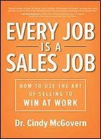 Every Job Is A Sales Job: How To Use The Art Of Selling To Win At Work
