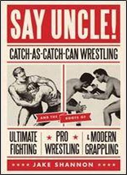 Say Uncle!: Catch-as-catch-can Wrestling And The Roots Of Ultimate Fighting, Pro Wrestling & Modern Grappling