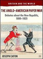 The Anglo-American Paper War: Debates About The New Republic, 18001825