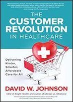 The Customer Revolution In Healthcare: Delivering Kinder, Smarter, Affordable Care For All