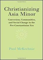 Christianizing Asia Minor: Conversion, Communities, And Social Change In The Pre-Constantinian Era