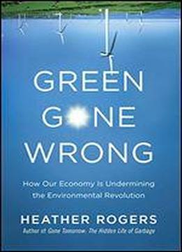 Green Gone Wrong: How Our Economy Is Undermining The Environmental Revolution