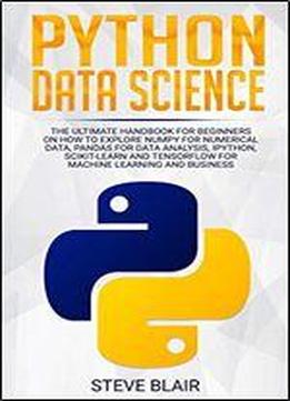 Python Data Science: The Ultimate Handbook For Beginners On How To Explore Numpy For Numerical Data, Pandas For Data Analysis, Ipython, Scikit-learn And Tensorflow For Machine Learning And Business