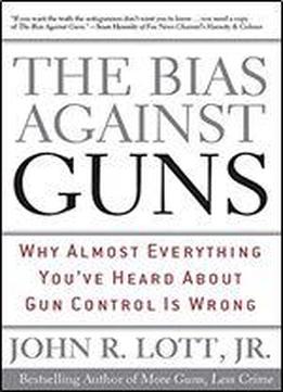The Bias Against Guns: Why Almost Everything You've Heard About Gun Control Is Wrong