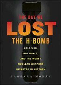 The Day We Lost The H-bomb: Cold War, Hot Nukes, And The Worst Nuclear Weapons Disaster In History
