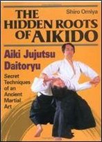 The Hidden Roots Of Aikido: Aiki Jujutsu Daitoryu - Secret Techniques Of An Ancient Martial Art