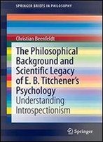 The Philosophical Background And Scientific Legacy Of E. B. Titchener's Psychology: Understanding Introspectionism (Springerbriefs In Philosophy)