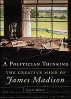 A Politician Thinking: The Creative Mind Of James Madison