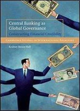 Central Banking As Global Governance: Constructing Financial Credibility (cambridge Studies In International Relations)