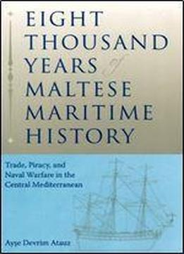 Eight Thousand Years Of Maltese Maritime History: Trade, Piracy, And Naval Warfare In The Central Mediterranean