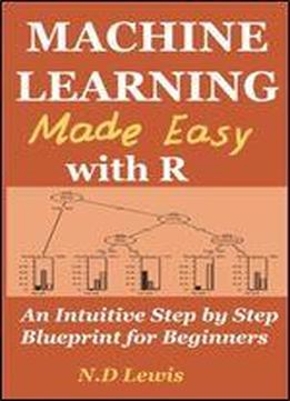 Machine Learning Made Easy With R: An Intuitive Step By Step Blueprint For Beginners