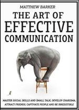 The Art Of Effective Communication: Master Social Skills And Small Talk, Develop Charisma, Attract Friends, Captivate People And Be Irresistible - Effortlessly