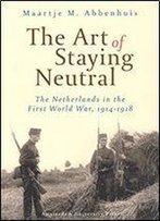 The Art Of Staying Neutral: The Netherlands In The First World War, 1914-1918