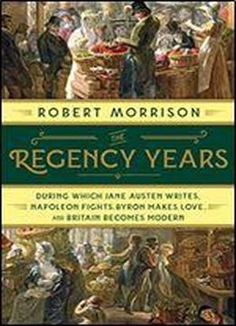 The Regency Years: During Which Jane Austen Writes, Napoleon Fights, Byron Makes Love, And Britain Becomes Modern