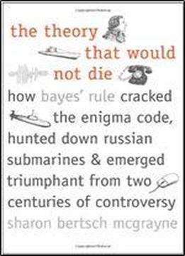 The Theory That Would Not Die: How Bayes' Rule Cracked The Enigma Code, Hunted Down Russian Submarines, And Emerged Triumphant From Two Centuries Of Controversy