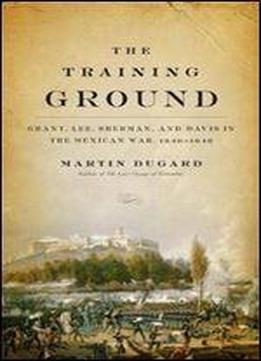 The Training Ground: Grant, Lee, Sherman, And Davis In The Mexican War, 1846-1848