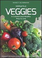Versatile Veggies - A Colorful And Healthy Way To Live: 25 Delightful Recipes That Introduce Vegetables Into Your Everyday Life