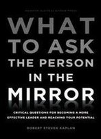 What To Ask The Person In The Mirror: Critical Questions For Becoming A More Effective Leader And Reaching Your Potential