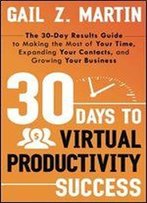 30 Days To Virtual Productivity Success: The 30-Day Results Guide To Making The Most Of Your Time, Expanding Your Contacts, And Growing Your Business
