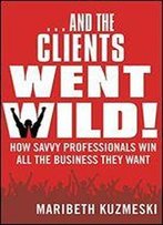 And The Clients Went Wild!: How Savvy Professionals Win All The Business They Want