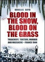 Blood In The Snow, Blood On The Grass: Treachery, Torture, Murder And Massacre - France 1944