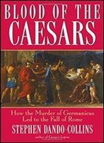 Blood Of The Caesars: How The Murder Of Germanicus Led To The Fall Of Rome