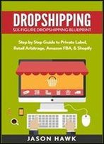 Dropshipping: Six-Figure Dropshipping Blueprint: Step By Step Guide To Private Label, Retail Arbitrage, Amazon Fba, Shopify
