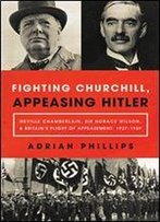 Fighting Churchill, Appeasing Hitler: Neville Chamberlain, Sir Horace Wilson, & Britain's Plight Of Appeasement: 1937-1939