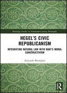 Hegels Civic Republicanism: Integrating Natural Law With Kants Moral Constructivism (routledge Studies In Nineteenth-century Philosophy)