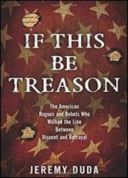 If This Be Treason: The American Rogues And Rebels Who Walked The Line Between Dissent And Betrayal