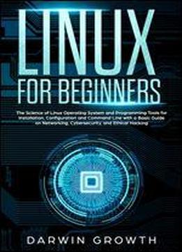 Linux For Beginners: The Science Of Linux Operating System And Programming Tools For Installation, Configuration And Command Line With A Basic Guide On Networking, Cybersecurity, And Ethical Hacking